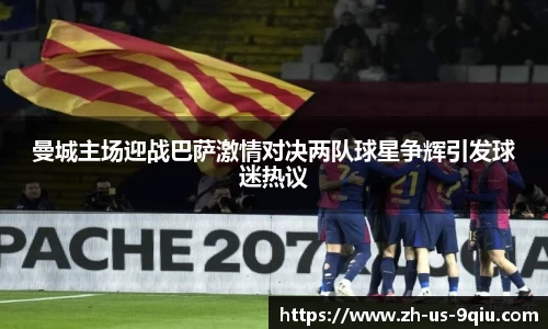 曼城主场迎战巴萨激情对决两队球星争辉引发球迷热议